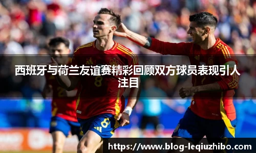 西班牙与荷兰友谊赛精彩回顾双方球员表现引人注目